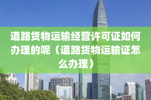 道路货物运输经营许可证如何办理的呢（道路货物运输证怎么办理）