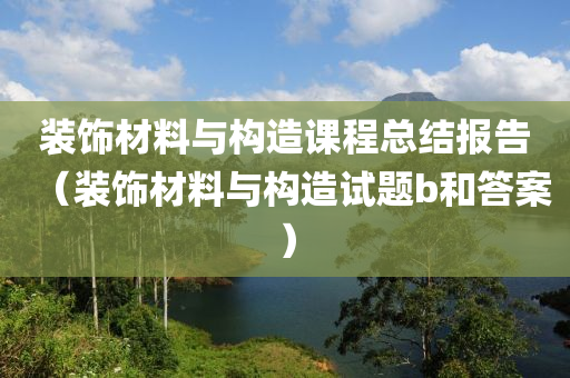 装饰材料与构造课程总结报告（装饰材料与构造试题b和答案）