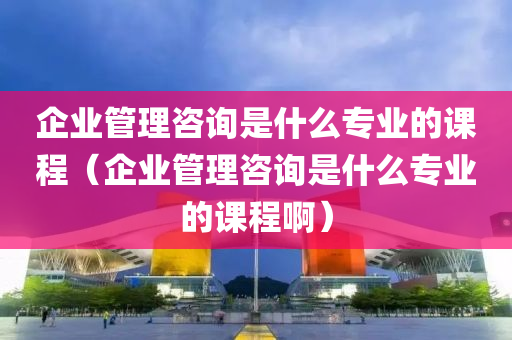 企业管理咨询是什么专业的课程（企业管理咨询是什么专业的课程啊）