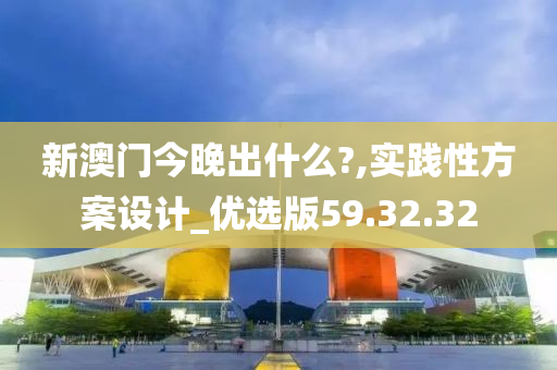 新澳门今晚出什么?,实践性方案设计_优选版59.32.32