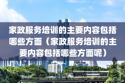 家政服务培训的主要内容包括哪些方面（家政服务培训的主要内容包括哪些方面呢）