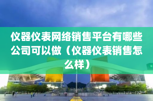 仪器仪表网络销售平台有哪些公司可以做（仪器仪表销售怎么样）