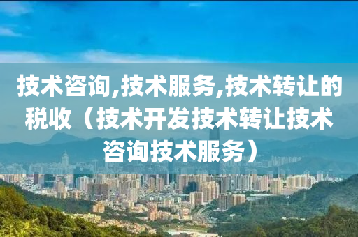 技术咨询,技术服务,技术转让的税收（技术开发技术转让技术咨询技术服务）