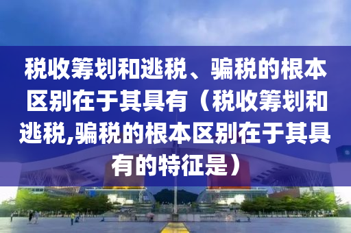 税收筹划和逃税、骗税的根本区别在于其具有（税收筹划和逃税,骗税的根本区别在于其具有的特征是）