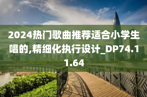 2024热门歌曲推荐适合小学生唱的,精细化执行设计_DP74.11.64