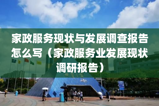 家政服务现状与发展调查报告怎么写（家政服务业发展现状调研报告）