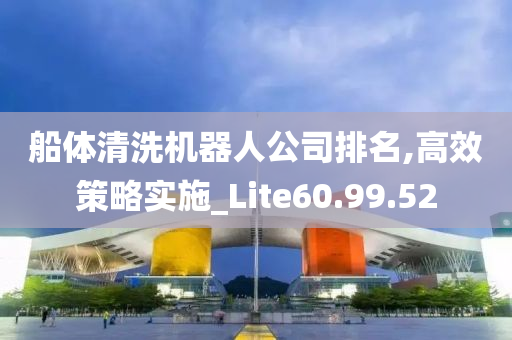 船体清洗机器人公司排名,高效策略实施_Lite60.99.52