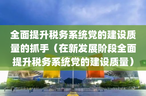 全面提升税务系统党的建设质量的抓手（在新发展阶段全面提升税务系统党的建设质量）