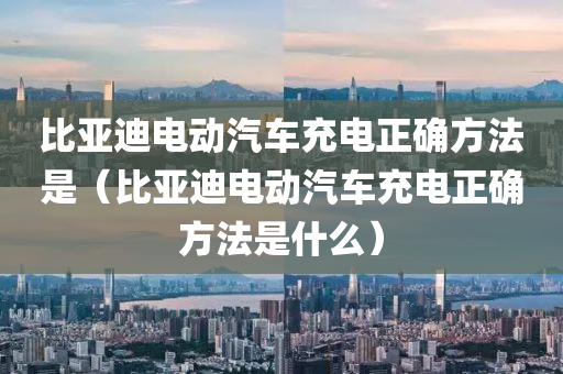 比亚迪电动汽车充电正确方法是（比亚迪电动汽车充电正确方法是什么）