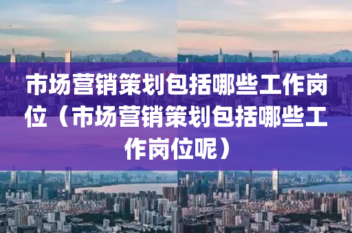 市场营销策划包括哪些工作岗位（市场营销策划包括哪些工作岗位呢）