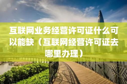 互联网业务经营许可证什么可以能缺（互联网经营许可证去哪里办理）