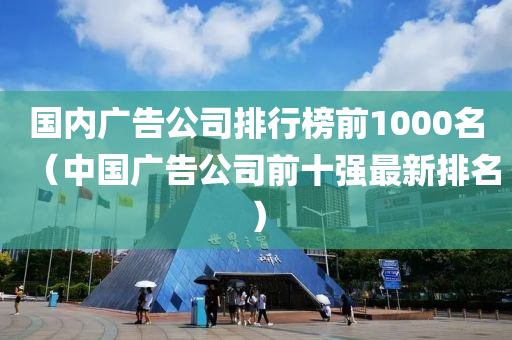 国内广告公司排行榜前1000名（中国广告公司前十强最新排名）