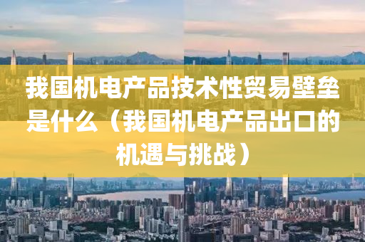 我国机电产品技术性贸易壁垒是什么（我国机电产品出口的机遇与挑战）