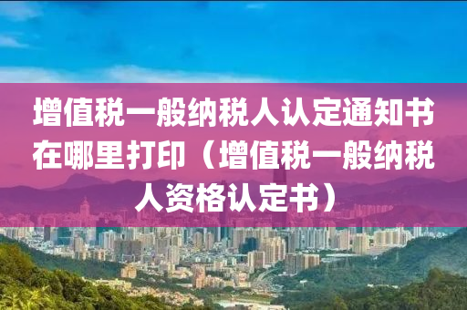 增值税一般纳税人认定通知书在哪里打印（增值税一般纳税人资格认定书）