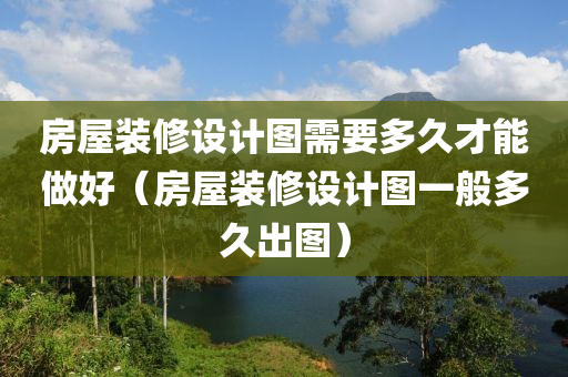 房屋装修设计图需要多久才能做好（房屋装修设计图一般多久出图）