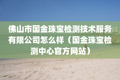 佛山市国金珠宝检测技术服务有限公司怎么样（国金珠宝检测中心官方网站）