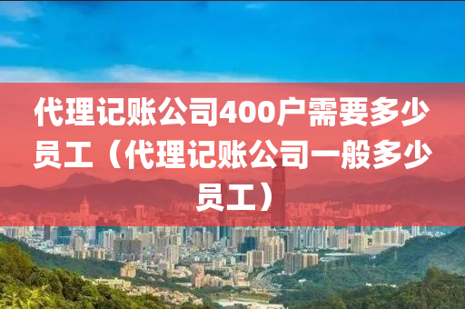 代理记账公司400户需要多少员工（代理记账公司一般多少员工）