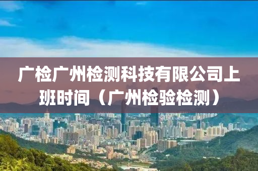 广检广州检测科技有限公司上班时间（广州检验检测）