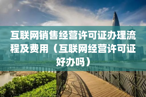 互联网销售经营许可证办理流程及费用（互联网经营许可证好办吗）