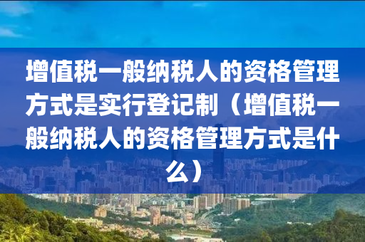 增值税一般纳税人的资格管理方式是实行登记制（增值税一般纳税人的资格管理方式是什么）