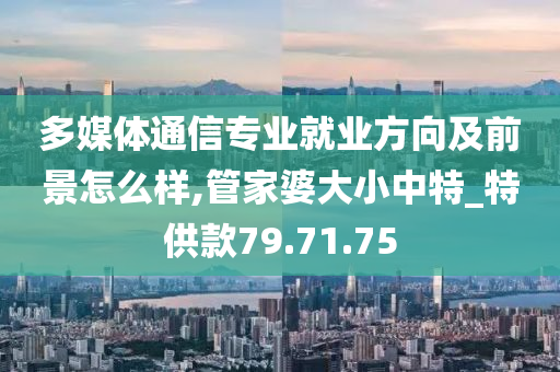 多媒体通信专业就业方向及前景怎么样,管家婆大小中特_特供款79.71.75