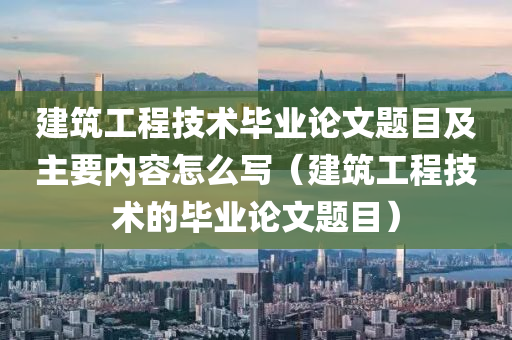 建筑工程技术毕业论文题目及主要内容怎么写（建筑工程技术的毕业论文题目）