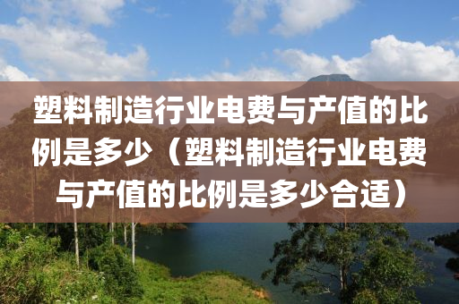 塑料制造行业电费与产值的比例是多少（塑料制造行业电费与产值的比例是多少合适）