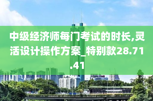 中级经济师每门考试的时长,灵活设计操作方案_特别款28.71.41