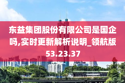 东益集团股份有限公司是国企吗,实时更新解析说明_领航版53.23.37