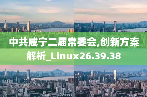 中共咸宁二届常委会,创新方案解析_Linux26.39.38