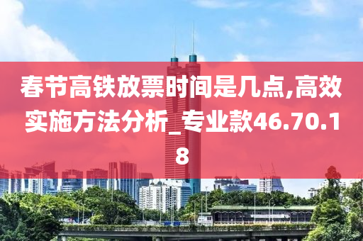 春节高铁放票时间是几点,高效实施方法分析_专业款46.70.18