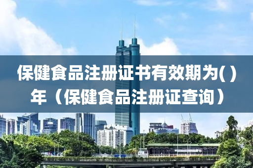 保健食品注册证书有效期为( )年（保健食品注册证查询）