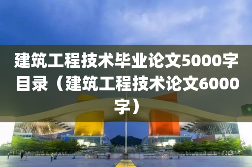 建筑工程技术毕业论文5000字目录（建筑工程技术论文6000字）