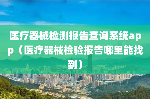 医疗器械检测报告查询系统app（医疗器械检验报告哪里能找到）