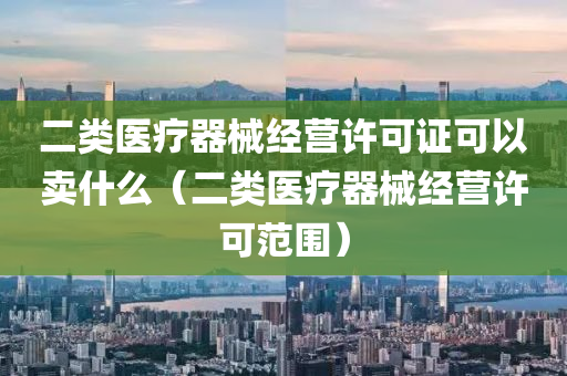 二类医疗器械经营许可证可以卖什么（二类医疗器械经营许可范围）