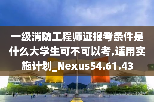 一级消防工程师证报考条件是什么大学生可不可以考,适用实施计划_Nexus54.61.43