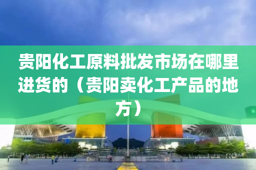 贵阳化工原料批发市场在哪里进货的（贵阳卖化工产品的地方）