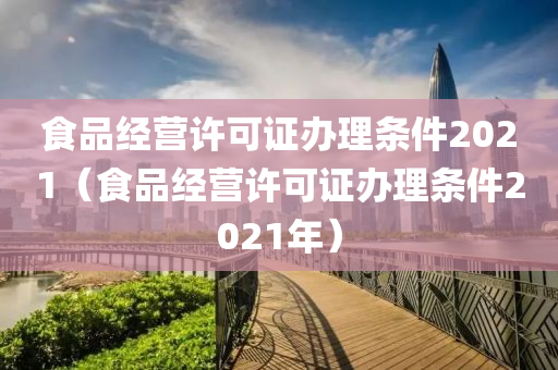 食品经营许可证办理条件2021（食品经营许可证办理条件2021年）