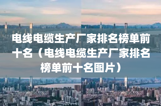 电线电缆生产厂家排名榜单前十名（电线电缆生产厂家排名榜单前十名图片）