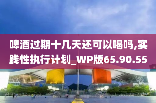 啤酒过期十几天还可以喝吗,实践性执行计划_WP版65.90.55