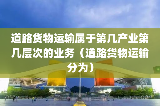 道路货物运输属于第几产业第几层次的业务（道路货物运输分为）