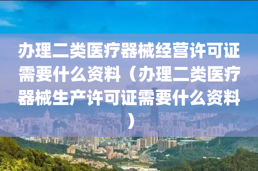 办理二类医疗器械经营许可证需要什么资料（办理二类医疗器械生产许可证需要什么资料）