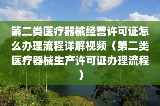 第二类医疗器械经营许可证怎么办理流程详解视频（第二类医疗器械生产许可证办理流程）