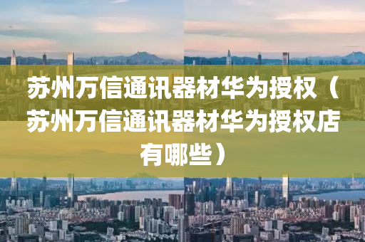 苏州万信通讯器材华为授权（苏州万信通讯器材华为授权店有哪些）