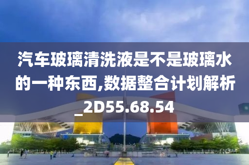 汽车玻璃清洗液是不是玻璃水的一种东西,数据整合计划解析_2D55.68.54