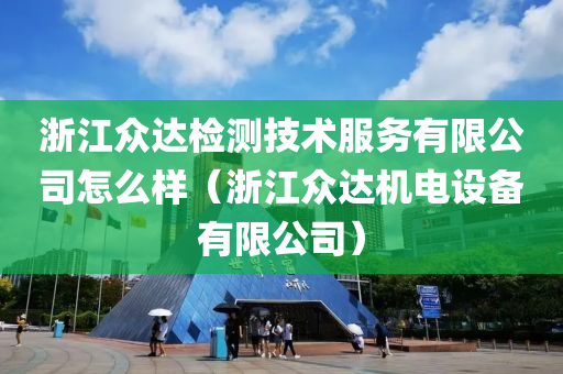 浙江众达检测技术服务有限公司怎么样（浙江众达机电设备有限公司）