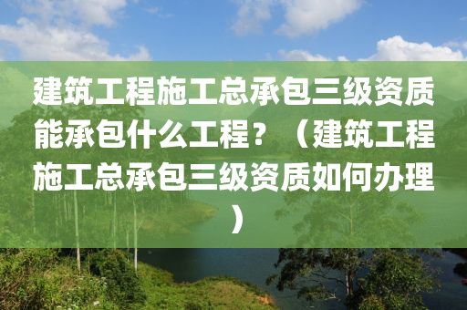 建筑工程施工总承包三级资质能承包什么工程？（建筑工程施工总承包三级资质如何办理）