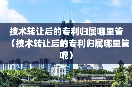 技术转让后的专利归属哪里管（技术转让后的专利归属哪里管呢）