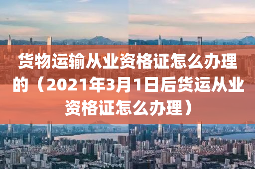 货物运输从业资格证怎么办理的（2021年3月1日后货运从业资格证怎么办理）