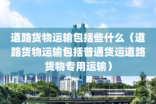 道路货物运输包括些什么（道路货物运输包括普通货运道路货物专用运输）